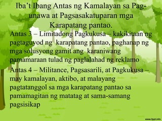 Iba’t Ibang Antas ng Kamalayan sa Pag-
unawa at Pagsasakatuparan mga
Karapatang pantao.
Antas 3 – Limitadong Pagkukusa – kakikitaan ng
pagtaguyod ng karapatang pantao, paghanap ng
mga solusyong gamit ang karaniwang
pamamaraan tulad ng paglalahad ng reklamo
Antas 4 – Militance, Pagsasarili, at Pagkukusa –
may kamalayan, aktibo, at malayang
pagtatanggol sa mga karapatang pantao sa
pamamagitan ng matatag at sama-samang
pagsisikap
 
