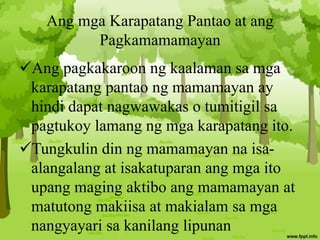 Ang mga Karapatang Pantao at ang
Pagkamamamayan
Ang pagkakaroon ng kaalaman sa mga
karapatang pantao ng mamamayan ay
hindi dapat nagwawakas o tumitigil sa
pagtukoy lamang ng mga karapatang ito.
Tungkulin din ng mamamayan na isa-
alangalang at isakatuparan ang mga ito
upang maging aktibo ang mamamayan at
matutong makiisa at makialam sa mga
nangyayari sa kanilang lipunan
 
