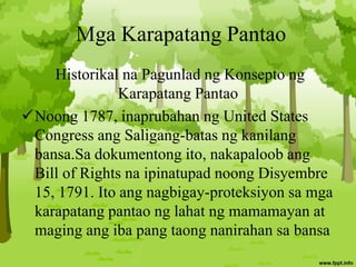 Mga Karapatang Pantao
Historikal na Pagunlad ng Konsepto ng
Karapatang Pantao
Noong 1787, inaprubahan ng United States
Congress ang Saligang-batas ng kanilang
bansa.Sa dokumentong ito, nakapaloob ang
Bill of Rights na ipinatupad noong Disyembre
15, 1791. Ito ang nagbigay-proteksiyon sa mga
karapatang pantao ng lahat ng mamamayan at
maging ang iba pang taong nanirahan sa bansa
 