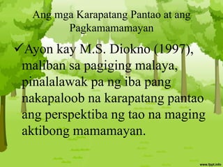 Ang mga Karapatang Pantao at ang
Pagkamamamayan
Ayon kay M.S. Diokno (1997),
maliban sa pagiging malaya,
pinalalawak pa ng iba pang
nakapaloob na karapatang pantao
ang perspektiba ng tao na maging
aktibong mamamayan.
 