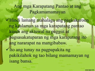 Ang mga Karapatang Pantao at ang
Pagkamamamayan
Hindi lamang mahalaga ang pagkakaroon
ng kaalaman sa mga karapatang pantao
kundi ang aktuwal na paggiit at
pagsasakatuparan ng mga karapatang ito
ang nararapat na mangibabaw.
Ito ang tunay na pagpapakita ng
pakikilahok ng tao bilang mamamayan ng
isang bansa.
 