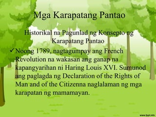 Mga Karapatang Pantao
Historikal na Pagunlad ng Konsepto ng
Karapatang Pantao
Noong 1789, nagtagumpay ang French
Revolution na wakasan ang ganap na
kapangyarihan ni Haring Louis XVI. Sumunod
ang paglagda ng Declaration of the Rights of
Man and of the Citizenna naglalaman ng mga
karapatan ng mamamayan.
 