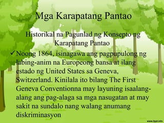 Mga Karapatang Pantao
Historikal na Pagunlad ng Konsepto ng
Karapatang Pantao
Noong 1864, isinagawa ang pagpupulong ng
labing-anim na Europeong bansa at ilang
estado ng United States sa Geneva,
Switzerland. Kinilala ito bilang The First
Geneva Conventionna may layuning isaalang-
alang ang pag-alaga sa mga nasugatan at may
sakit na sundalo nang walang anumang
diskriminasyon
 
