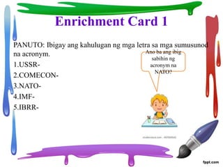 Enrichment Card 1
PANUTO: Ibigay ang kahulugan ng mga letra sa mga sumusunod
na acronym.
1.USSR-
2.COMECON-
3.NATO-
4.IMF-
5.IBRR-
Ano ba ang ibig
sabihin ng
acronym na
NATO?
 