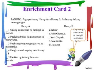 Enrichment Card 2
Hanay A
__1.Unang cosmonaut na lumigid sa
mundo
__2.Pagiging bukas ng pamunuan sa
pamayanan
__3.Pagbabago ng pangangasiwa sa
ekonomiya
__4.Pangkomunikasyong satellite ng
US
__5.Umikot ng tatlong beses sa
mundo
Hanay B
a.Telstar
b.John Glenn Jr.
c.Yuri Gagarin
d.Perestroika
e.Glasnost
PANUTO: Pagtapatin ang Hanay A sa Hanay B. Isulat ang titik ng
tamang sagot.
Ang unang
cosmonaut
na lumigid
sa mundo
ay si…
 