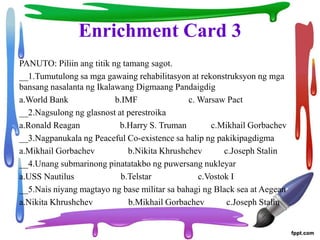 Enrichment Card 3
PANUTO: Piliin ang titik ng tamang sagot.
__1.Tumutulong sa mga gawaing rehabilitasyon at rekonstruksyon ng mga
bansang nasalanta ng Ikalawang Digmaang Pandaigdig
a.World Bank b.IMF c. Warsaw Pact
__2.Nagsulong ng glasnost at perestroika
a.Ronald Reagan b.Harry S. Truman c.Mikhail Gorbachev
__3.Nagpanukala ng Peaceful Co-existence sa halip ng pakikipagdigma
a.Mikhail Gorbachev b.Nikita Khrushchev c.Joseph Stalin
__4.Unang submarinong pinatatakbo ng puwersang nukleyar
a.USS Nautilus b.Telstar c.Vostok I
__5.Nais niyang magtayo ng base militar sa bahagi ng Black sea at Aegean
a.Nikita Khrushchev b.Mikhail Gorbachev c.Joseph Stalin
 