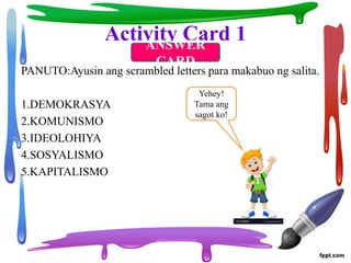 Activity Card 1
PANUTO:Ayusin ang scrambled letters para makabuo ng salita.
1.DEMOKRASYA
2.KOMUNISMO
3.IDEOLOHIYA
4.SOSYALISMO
5.KAPITALISMO
ANSWER
CARD
Yehey!
Tama ang
sagot ko!
 
