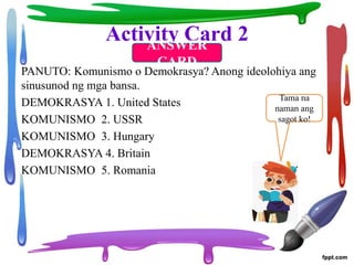 Activity Card 2
PANUTO: Komunismo o Demokrasya? Anong ideolohiya ang
sinusunod ng mga bansa.
DEMOKRASYA 1. United States
KOMUNISMO 2. USSR
KOMUNISMO 3. Hungary
DEMOKRASYA 4. Britain
KOMUNISMO 5. Romania
ANSWER
CARD
Tama na
naman ang
sagot ko!
 