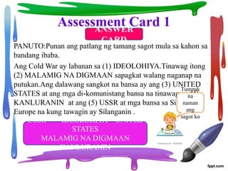 Assessment Card 1
PANUTO:Punan ang patlang ng tamang sagot mula sa kahon sa
bandang ibaba.
Ang Cold War ay labanan sa (1) IDEOLOHIYA.Tinawag itong
(2) MALAMIG NA DIGMAAN sapagkat walang naganap na
putukan.Ang dalawang sangkot na bansa ay ang (3) UNITED
STATES at ang mga di-komunistang bansa na tinawag na (4)
KANLURANIN at ang (5) USSR at mga bansa sa Silangang
Europe na kung tawagin ay Silanganin .
USSR IDEOLOHIYA UNITED
STATES
MALAMIG NA DIGMAAN
KANLURANIN
ANSWER
CARD
Tumpak
na
naman
ang
sagot ko
 