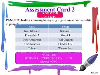Assessment Card 2
PANUTO: Isulat sa tamang hanay ang mga sumusunod na salita
at pangalan.
.
WARSAW PACT TELSTAR COMECON USS
NAUTILUS
SPUTNIK I YURI GAGARIN NEIL
ARMSTRONG
VOSTOK I FRIENDSHIP 7 JOHN GLENN,JR.
USA USSR
John Glenn Jr. Sputnik I
Friendship 7 Vostok I
Neil Armstrong Yuri Gagarin
USS Nautilus COMECON
Telstar Warsaw Pact
ANSWER
CARD
 
