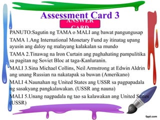 Assessment Card 3
PANUTO:Sagutin ng TAMA o MALI ang bawat pangungusap
TAMA 1.Ang International Monetary Fund ay itinatag upang
ayusin ang daloy ng malayang kalakalan sa mundo
TAMA 2.Tinawag na Iron Curtain ang paghahating pampulitika
sa pagitan ng Soviet Bloc at taga-Kanluranin.
MALI 3.Sina Michael Collins, Neil Armstrong at Edwin Aldrin
ang unang Russian na nakatapak sa buwan (Amerikano)
MALI 4.Naunahan ng United States ang USSR sa pagpapadala
ng sasakyang pangkalawakan. (USSR ang nauna)
MALI 5.Unang nagpadala ng tao sa kalawakan ang United States
(USSR)
ANSWER
CARD
 