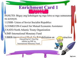 Enrichment Card 1
PANUTO: Ibigay ang kahulugan ng mga letra sa mga sumusunod
na acronym.
1.USSR- Union of Soviet Socialist Republics
2.COMECON-Council for Mutual Economic Assistance
3.NATO-North Atlantic Treaty Organization
4.IMF-International Monetary Fund
5.IBRR-International Bank for Rehabilitation and Reconstruction
ANSWER
CARD
Ang galing ko! Ang ibig
sabihin ng IMF ay
International Monetary Fund.
 