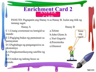 Enrichment Card 2
Hanay A
C 1.Unang cosmonaut na lumigid sa
mundo
E 2.Pagiging bukas ng pamunuan sa
pamayanan
D 3.Pagbabago ng pangangasiwa sa
ekonomiya
A 4.Pangkomunikasyong satellite ng
US
B 5.Umikot ng tatlong beses sa
mundo
Hanay B
a.Telstar
b.John Glenn Jr.
c.Yuri Gagarin
d.Perestroika
e.Glasnost
PANUTO: Pagtapatin ang Hanay A sa Hanay B. Isulat ang titik ng
tamang sagot.
ANSWER
CARD
Tama
ang
sagot!
 