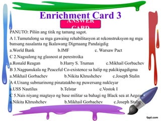 Enrichment Card 3
PANUTO: Piliin ang titik ng tamang sagot.
A 1.Tumutulong sa mga gawaing rehabilitasyon at rekonstruksyon ng mga
bansang nasalanta ng Ikalawang Digmaang Pandaigdig
a.World Bank b.IMF c. Warsaw Pact
C 2.Nagsulong ng glasnost at perestroika
a.Ronald Reagan b.Harry S. Truman c.Mikhail Gorbachev
B 3.Nagpanukala ng Peaceful Co-existence sa halip ng pakikipagdigma
a.Mikhail Gorbachev b.Nikita Khrushchev c.Joseph Stalin
A 4.Unang submarinong pinatatakbo ng puwersang nukleyar
a.USS Nautilus b.Telstar c.Vostok I
C 5.Nais niyang magtayo ng base militar sa bahagi ng Black sea at Aegean
a.Nikita Khrushchev b.Mikhail Gorbachev c.Joseph Stalin
ANSWER
CARD
 