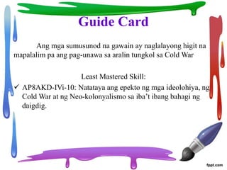 Guide Card
Ang mga sumusunod na gawain ay naglalayong higit na
mapalalim pa ang pag-unawa sa aralin tungkol sa Cold War
Least Mastered Skill:
 AP8AKD-IVi-10: Natataya ang epekto ng mga ideolohiya, ng
Cold War at ng Neo-kolonyalismo sa iba’t ibang bahagi ng
daigdig.
 