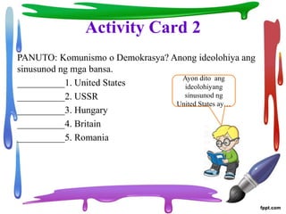 Activity Card 2
PANUTO: Komunismo o Demokrasya? Anong ideolohiya ang
sinusunod ng mga bansa.
__________1. United States
__________2. USSR
__________3. Hungary
__________4. Britain
__________5. Romania
Ayon dito ang
ideolohiyang
sinusunod ng
United States ay…
 
