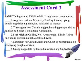 Assessment Card 3
PANUTO:Sagutin ng TAMA o MALI ang bawat pangungusap
____ 1.Ang International Monetary Fund ay itinatag upang
ayusin ang daloy ng malayang kalakalan sa mundo
____ 2.Tinawag na Iron Curtain ang paghahating pampulitika sa
pagitan ng Soviet Bloc at taga-Kanluranin.
____ 3.Sina Michael Collins, Neil Armstrong at Edwin Aldrin
ang unang Russian na nakatapak sa buwan
____ 4.Naunahan ng United States ang USSR sa pagpapadala ng
sasakyang pangkalawakan.
____ 5.Unang nagpadala ng tao sa kalawakan ang United States
 