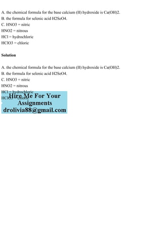 A. the chemical formula for the base calcium (II) hydroxide is Ca(OH)2.
B. the formula for selenic acid H2SeO4.
C. HNO3 = nitric
HNO2 = nitrous
HCl = hydrochloric
HClO3 = chloric
Solution
A. the chemical formula for the base calcium (II) hydroxide is Ca(OH)2.
B. the formula for selenic acid H2SeO4.
C. HNO3 = nitric
HNO2 = nitrous
HCl = hydrochloric
HClO3 = chloric
 