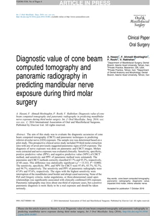 YIJOM-3530; No of Pages 6
Please cite this article in press as: Hasani A, et al. Diagnostic value of cone beam computed tomography and panoramic radiography in
predicting mandibular nerve exposure during third molar surgery, Int J Oral Maxillofac Surg (2016), http://dx.doi.org/10.1016/
j.ijom.2016.10.003
Clinical Paper
Oral Surgery
Diagnostic value of cone beam
computed tomography and
panoramic radiography in
predicting mandibular nerve
exposure during third molar
surgery
A. Hasani, F. Ahmadi Moshtaghin, P. Roohi, V. Rakhshan: Diagnostic value of cone
beam computed tomography and panoramic radiography in predicting mandibular
nerve exposure during third molar surgery. Int. J. Oral Maxillofac. Surg. 2016; xxx:
xxx–xxx. # 2016 International Association of Oral and Maxillofacial Surgeons.
Published by Elsevier Ltd. All rights reserved.
A. Hasani1
, F. Ahmadi Moshtaghin2
,
P. Roohi3
, V. Rakhshan4
1
Department of Maxillofacial Surgery, Dental
Branch, Islamic Azad University, Tehran, Iran;
2
Private Practice, Beaverton, OR, USA;
3
Private Practice, Tehran, Iran; 4
Department
of Dental Anatomy and Morphology, Dental
Branch, Islamic Azad University, Tehran, Iran
Abstract. The aim of this study was to evaluate the diagnostic accuracies of cone
beam computed tomography (CBCT) and panoramic techniques in predicting
inferior alveolar nerve (IAN) exposure. The sample size was determined based on a
pilot study. This prospective clinical series study included 59 third molar extraction
sites with any of seven previously suggested panoramic signs of IAN exposure. The
diagnosis of nerve exposure was done on panoramic and CBCT images. Molars
were extracted and nerve exposure was evaluated clinically. Sensitivity, specificity,
positive predictive value (PPV), and negative predictive value (NPV) of CBCT
method, and sensitivity and PPV of panoramic method were estimated). The
panoramic and CBCT methods correctly classified 67.7% and 93.3%, respectively,
of 60 cases. This difference was statistically significant (x2
= 13.333, P = 0.000).
The sensitivity, specificity, PPV, and NPV for CBCT were 97.4%, 85.7%, 92.7%,
and 94.7%, respectively. The sensitivity and PPV of panoramic radiography were
67.8% and 97.6%, respectively. The signs with the highest sensitivity were
interruption of the mandibular canal border and abrupt canal narrowing. None of the
Pell and Gregory criteria, molar angulations, or three-dimensional canal–apex
relationships was significantly associated with clinically confirmed IAN exposure.
Panoramic radiography may miss about one-third of exposure cases, but a positive
panoramic diagnosis is most likely to be a real exposure and should be taken
seriously.
Key words: cone beam computed tomography;
panoramic radiography; diagnostic value;
impacted third molar; inferior alveolar nerve.
Accepted for publication 7 October 2016
Int. J. Oral Maxillofac. Surg. 2016; xxx: xxx–xxx
http://dx.doi.org/10.1016/j.ijom.2016.10.003, available online at http://www.sciencedirect.com
0901-5027/000001+06 # 2016 International Association of Oral and Maxillofacial Surgeons. Published by Elsevier Ltd. All rights reserved.
 