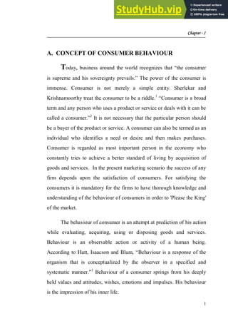 Chapter - I
1
A. CONCEPT OF CONSUMER BEHAVIOUR
Today, business around the world recognizes that “the consumer
is supreme and his sovereignty prevails.” The power of the consumer is
immense. Consumer is not merely a simple entity. Sherlekar and
Krishnamoorthy treat the consumer to be a riddle.1
“Consumer is a broad
term and any person who uses a product or service or deals with it can be
called a consumer.”2
It is not necessary that the particular person should
be a buyer of the product or service. A consumer can also be termed as an
individual who identifies a need or desire and then makes purchases.
Consumer is regarded as most important person in the economy who
constantly tries to achieve a better standard of living by acquisition of
goods and services. In the present marketing scenario the success of any
firm depends upon the satisfaction of consumers. For satisfying the
consumers it is mandatory for the firms to have thorough knowledge and
understanding of the behaviour of consumers in order to 'Please the King'
of the market.
The behaviour of consumer is an attempt at prediction of his action
while evaluating, acquiring, using or disposing goods and services.
Behaviour is an observable action or activity of a human being.
According to Hutt, Isaacson and Blum, “Behaviour is a response of the
organism that is conceptualized by the observer in a specified and
systematic manner.”3
Behaviour of a consumer springs from his deeply
held values and attitudes, wishes, emotions and impulses. His behaviour
is the impression of his inner life.
 