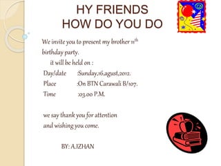 HY FRIENDS
HOW DO YOU DO
We invite you to present my brother 11th
birthday party.
it will be held on :
Day/date :Sunday,16,agust,2012.
Place :On BTN Carawali B/107.
Time :03.00 P.M.
we say thank you for attention
and wishing you come.
BY: A.IZHAN
 