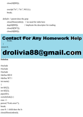 close(fd[RD]);
execlp("ls", "ls", NULL);
break;
default: // parent does the grep
close(fileno(stdin)); // no need for stdin here
dup(fd[RD]); // duplicate the descriptor for reading
close(fd[WT]);
close(fd[RD]);
execlp("grep", "grep", ".c", NULL);
break;
}
return 0;
}
Solution
#include
#include
#include
#define RD 0
#define WT 1
int main()
{
int fd1[2];
int fd2[2];
pipe(fd1);
switch(fork()) {
case -1:
perror("Fork error");
break;
case 0: // child does the ls
close(fileno(stdout));
 