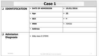  IDENTIFICATION  DATE OF ADMISSION  19/01/2016
 Age  25
 SEX  M
 MRN  704560
 Address
 Admission
Diagnosis
 Killip class II STEMI
HU CHMS SOM Dpt of Internal medicine 1
Case 1
10/5/2023
 
