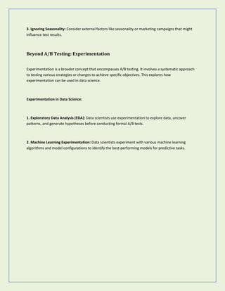 3. Ignoring Seasonality: Consider external factors like seasonality or marketing campaigns that might
influence test results.
Beyond A/B Testing: Experimentation
Experimentation is a broader concept that encompasses A/B testing. It involves a systematic approach
to testing various strategies or changes to achieve specific objectives. This explores how
experimentation can be used in data science.
Experimentation in Data Science:
1. Exploratory Data Analysis (EDA): Data scientists use experimentation to explore data, uncover
patterns, and generate hypotheses before conducting formal A/B tests.
2. Machine Learning Experimentation: Data scientists experiment with various machine learning
algorithms and model configurations to identify the best-performing models for predictive tasks.
 