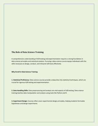 The Role of Data Science Training
A comprehensive understanding of A/B testing and experimentation requires a strong foundation in
data science principles and statistical analysis. Pursuing a data science course equips individuals with the
skills necessary to design, conduct, and interpret A/B tests effectively.
Why Enroll in Data Science Training:
1. Statistical Proficiency: Data science courses provide a deep dive into statistical techniques, which are
crucial for rigorous A/B testing and experimentation.
2. Data Handling Skills: Data preprocessing and analysis are vital aspects of A/B testing. Data science
training teaches data manipulation and analysis using tools like Python and R.
3. Experiment Design: Courses often cover experimental design principles, helping students formulate
hypotheses and design experiments.
 