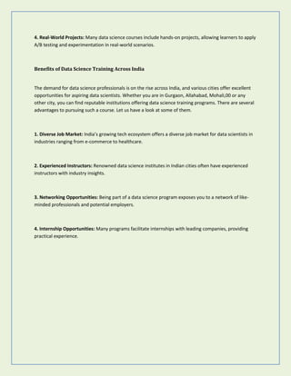 4. Real-World Projects: Many data science courses include hands-on projects, allowing learners to apply
A/B testing and experimentation in real-world scenarios.
Benefits of Data Science Training Across India
The demand for data science professionals is on the rise across India, and various cities offer excellent
opportunities for aspiring data scientists. Whether you are in Gurgaon, Allahabad, Mohali,00 or any
other city, you can find reputable institutions offering data science training programs. There are several
advantages to pursuing such a course. Let us have a look at some of them.
1. Diverse Job Market: India’s growing tech ecosystem offers a diverse job market for data scientists in
industries ranging from e-commerce to healthcare.
2. Experienced Instructors: Renowned data science institutes in Indian cities often have experienced
instructors with industry insights.
3. Networking Opportunities: Being part of a data science program exposes you to a network of like-
minded professionals and potential employers.
4. Internship Opportunities: Many programs facilitate internships with leading companies, providing
practical experience.
 