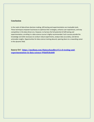 Conclusion
In the realm of data-driven decision-making, A/B testing and experimentation are invaluable tools.
These techniques empower businesses to optimize their strategies, enhance user experiences, and stay
competitive in the data-driven era. However, to harness the full potential of A/B testing and
experimentation, enrolling in a data science course is highly recommended. Such courses provide the
knowledge and skills necessary to conduct robust experiments, analyze data accurately, and derive
actionable insights. Opportunities for data science training abound, opening doors to a rewarding career
in this dynamic field.
Source Url - https://medium.com/@piyachaudhry15/a-b-testing-and-
experimentation-in-data-science-99deff18cb08
 