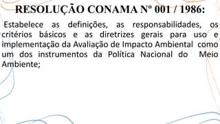 RESOLUÇÃO CONAMA Nº 001 / 1986:
Estabelece as definições, as responsabilidades, os
critérios básicos e as diretrizes gerais para uso e
implementação da Avaliação de Impacto Ambiental como
um dos instrumentos da Política Nacional do Meio
Ambiente;
 