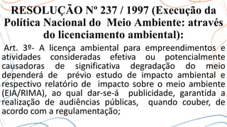 RESOLUÇÃO Nº 237 / 1997 (Execução da
Política Nacional do Meio Ambiente: através
do licenciamento ambiental):
Art. 3º- A licença ambiental para empreendimentos e
atividades consideradas efetiva ou potencialmente
causadoras de significativa degradação do meio
dependerá de prévio estudo de impacto ambiental e
respectivo relatório de impacto sobre o meio ambiente
(EIA/RIMA), ao qual dar-se-á publicidade, garantida a
realização de audiências públicas, quando couber, de
acordo com a regulamentação;
 