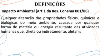DEFINIÇÕES
Impacto Ambiental (Art.1 da Res. Conama 001/86)
Qualquer alteração das propriedades físicas, químicas e
biológicas do meio ambiente, causada por qualquer
forma de matéria ou energia resultante das atividades
humanas que, direta ou indiretamente, afetam:
 