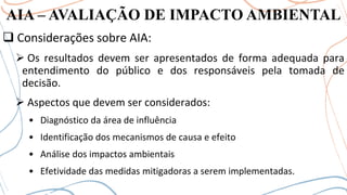 AIA – AVALIAÇÃO DE IMPACTO AMBIENTAL
❑ Considerações sobre AIA:
➢ Os resultados devem ser apresentados de forma adequada para
entendimento do público e dos responsáveis pela tomada de
decisão.
➢ Aspectos que devem ser considerados:
• Diagnóstico da área de influência
• Identificação dos mecanismos de causa e efeito
• Análise dos impactos ambientais
• Efetividade das medidas mitigadoras a serem implementadas.
 