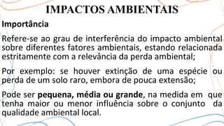 IMPACTOS AMBIENTAIS
Importância
Refere-se ao grau de interferência do impacto ambiental
sobre diferentes fatores ambientais, estando relacionada
estritamente com a relevância da perda ambiental;
Por exemplo: se houver extinção de uma espécie ou
perda de um solo raro, embora de pouca extensão;
Pode ser pequena, média ou grande, na medida em que
tenha maior ou menor influência sobre o conjunto da
qualidade ambiental local.
 