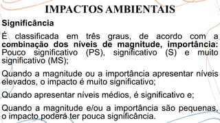 IMPACTOS AMBIENTAIS
Significância
É classificada em três graus, de acordo com a
combinação dos níveis de magnitude, importância:
Pouco significativo (PS), significativo (S) e muito
significativo (MS);
Quando a magnitude ou a importância apresentar níveis
elevados, o impacto é muito significativo;
Quando apresentar níveis médios, é significativo e;
Quando a magnitude e/ou a importância são pequenas,
o impacto poderá ter pouca significância.
 