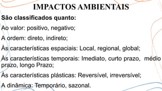 IMPACTOS AMBIENTAIS
São classificados quanto:
Ao valor: positivo, negativo;
A ordem: direto, indireto;
Às características espaciais: Local, regional, global;
Às características temporais: Imediato, curto prazo, médio
prazo, longo Prazo;
Às características plásticas: Reversível, irreversível;
A dinâmica: Temporário, sazonal.
 