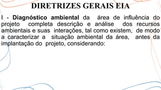 DIRETRIZES GERAIS EIA
I - Diagnóstico ambiental da área de influência do
projeto completa descrição e análise dos recursos
ambientais e suas interações, tal como existem, de modo
a caracterizar a situação ambiental da área, antes da
implantação do projeto, considerando:
 