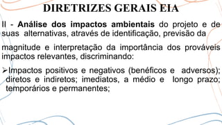 DIRETRIZES GERAIS EIA
II - Análise dos impactos ambientais do projeto e de
suas alternativas, através de identificação, previsão da
magnitude e interpretação da importância dos prováveis
impactos relevantes, discriminando:
➢Impactos positivos e negativos (benéficos e adversos);
diretos e indiretos; imediatos, a médio e longo prazo;
temporários e permanentes;
 