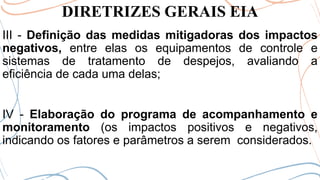 DIRETRIZES GERAIS EIA
III - Definição das medidas mitigadoras dos impactos
negativos, entre elas os equipamentos de controle e
sistemas de tratamento de despejos, avaliando a
eficiência de cada uma delas;
IV - Elaboração do programa de acompanhamento e
monitoramento (os impactos positivos e negativos,
indicando os fatores e parâmetros a serem considerados.
 