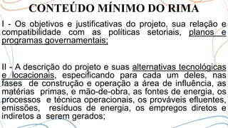 CONTEÚDO MÍNIMO DO RIMA
I - Os objetivos e justificativas do projeto, sua relação e
compatibilidade com as políticas setoriais, planos e
programas governamentais;
II - A descrição do projeto e suas alternativas tecnológicas
e locacionais, especificando para cada um deles, nas
fases de construção e operação a área de influência, as
matérias primas, e mão-de-obra, as fontes de energia, os
processos e técnica operacionais, os prováveis efluentes,
emissões, resíduos de energia, os empregos diretos e
indiretos a serem gerados;
 