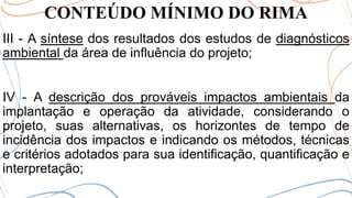 CONTEÚDO MÍNIMO DO RIMA
III - A síntese dos resultados dos estudos de diagnósticos
ambiental da área de influência do projeto;
IV - A descrição dos prováveis impactos ambientais da
implantação e operação da atividade, considerando o
projeto, suas alternativas, os horizontes de tempo de
incidência dos impactos e indicando os métodos, técnicas
e critérios adotados para sua identificação, quantificação e
interpretação;
 