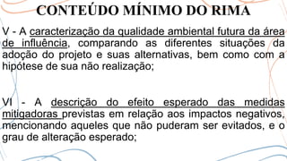 CONTEÚDO MÍNIMO DO RIMA
V - A caracterização da qualidade ambiental futura da área
de influência, comparando as diferentes situações da
adoção do projeto e suas alternativas, bem como com a
hipótese de sua não realização;
VI - A descrição do efeito esperado das medidas
mitigadoras previstas em relação aos impactos negativos,
mencionando aqueles que não puderam ser evitados, e o
grau de alteração esperado;
 