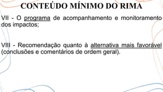 CONTEÚDO MÍNIMO DO RIMA
VII - O programa de acompanhamento e monitoramento
dos impactos;
VIII - Recomendação quanto à alternativa mais favorável
(conclusões e comentários de ordem geral).
 