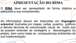 APRESENTAÇÃO DO RIMA
O RIMA deve ser apresentado de forma objetiva e
adequada a sua compreensão;
As informações devem ser traduzidas em linguagem
acessível, ilustradas por mapas, cartas, quadros, gráficos
e demais técnicas de comunicação visual, de modo que
se possam entender as vantagens e desvantagens do
projeto, bem como todas as consequências ambientais de
sua implementação.
 