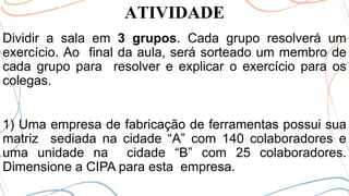 ATIVIDADE
Dividir a sala em 3 grupos. Cada grupo resolverá um
exercício. Ao final da aula, será sorteado um membro de
cada grupo para resolver e explicar o exercício para os
colegas.
1) Uma empresa de fabricação de ferramentas possui sua
matriz sediada na cidade “A” com 140 colaboradores e
uma unidade na cidade “B” com 25 colaboradores.
Dimensione a CIPA para esta empresa.
 