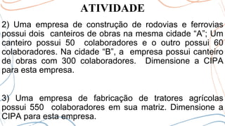 ATIVIDADE
2) Uma empresa de construção de rodovias e ferrovias
possui dois canteiros de obras na mesma cidade “A”; Um
canteiro possui 50 colaboradores e o outro possui 60
colaboradores. Na cidade “B”, a empresa possui canteiro
de obras com 300 colaboradores. Dimensione a CIPA
para esta empresa.
3) Uma empresa de fabricação de tratores agrícolas
possui 550 colaboradores em sua matriz. Dimensione a
CIPA para esta empresa.
 