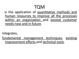TQM
is the application of quantitative methods and
human resources to improve all the processes
within an organization and exceed customer
needs now and in future.
integrates,
fundamental management techniques, existing
improvement efforts and technical tools.
 