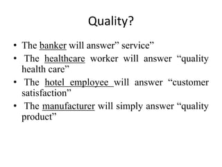 Quality?
• The banker will answer” service”
• The healthcare worker will answer “quality
health care”
• The hotel employee will answer “customer
satisfaction”
• The manufacturer will simply answer “quality
product”
 